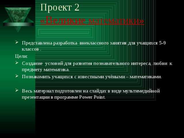 Проект 2  « Великие математики»   Представлена разработка внеклассного занятия для учащихся 5-9 классов . Цели: Создание условий для развития познавательного интереса, любви к предмету математика. Познакомить учащихся с известными учёными – математиками. Весь материал подготовлен на слайдах в виде мультимедийной презентации в программе Power Point.  