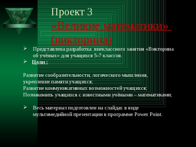 Проект 3  «Великие математики» (викторина)   Представлена разработка внеклассного занятия «Викторина об учёных» для учащихся 5-7 классов.  Цели :   Развитие сообразительности, логического мышления, укрепление памяти учащихся; Развитие коммуникативных возможностей учащихся; Познакомить учащихся с известными учёными – математиками; Весь материал подготовлен на слайдах в виде мультимедийной презентации в программе Power Point. 