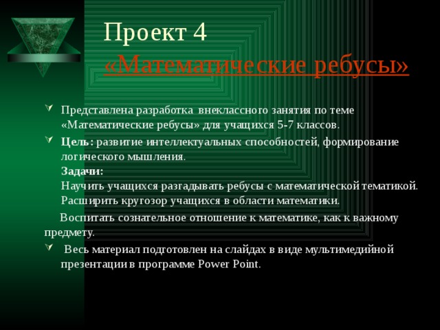 Проект 4  «Математические ребусы» Представлена разработка внеклассного занятия по теме «Математические ребусы» для учащихся 5-7 классов.  Цель:  развитие интеллектуальных способностей, формирование логического мышления.  Задачи:  Научить учащихся разгадывать ребусы с математической тематикой.  Расширить кругозор учащихся в области математики.  Воспитать сознательное отношение к математике, как к важному предмету.  Весь материал подготовлен на слайдах в виде мультимедийной презентации в программе Power Point.  