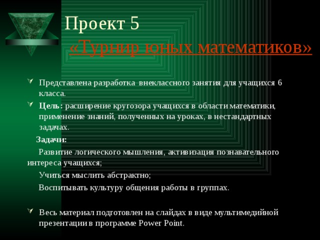 Проект 5   «Турнир юных математиков» Представлена разработка внеклассного занятия для учащихся 6 класса. Цель: расширение кругозора учащихся в области математики, применение знаний, полученных на уроках, в нестандартных задачах.  Задачи:  Развитие логического мышления, активизация познавательного интереса учащихся;  Учиться мыслить абстрактно;  Воспитывать культуру общения работы в группах. Весь материал подготовлен на слайдах в виде мультимедийной презентации в программе Power Point. 