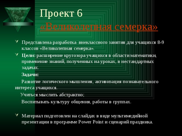 Проект 6  «Великолепная семерка» Представлена разработка внеклассного занятия для учащихся 8-9 классов «Великолепная семерка». Цели: расширение кругозора учащихся в области математики, применение знаний, полученных на уроках, в нестандартных задачах.  Задачи:   Развитие логического мышления, активизация познавательного интереса учащихся.   Учиться мыслить абстрактно;  Воспитывать культуру общения, работы в группах. Материал подготовлен на слайдах в виде мультимедийной презентации в программе Power Point и сценарий праздника. 