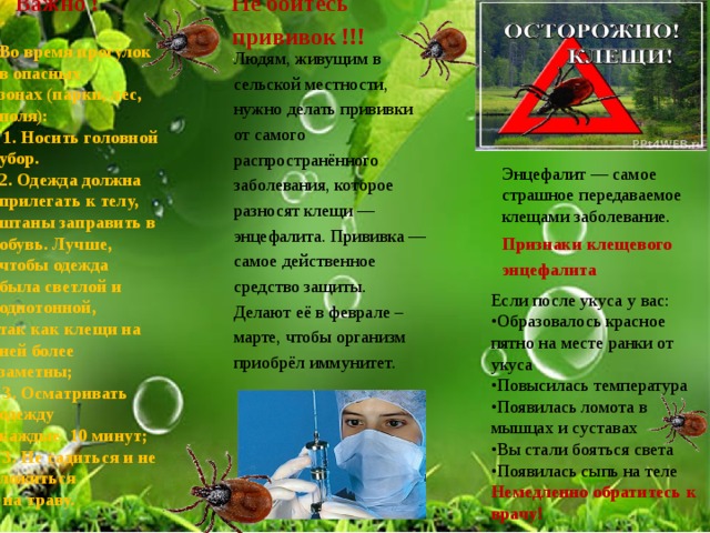 Не бойтесь прививок !!!   Важно !   Во время прогулок в опасных зонах (парки, лес, поля):  1. Носить головной убор. 2. Одежда должна прилегать к телу, штаны заправить в обувь.  Лучше, чтобы одежда была светлой и однотонной, так как клещи на ней более заметны;  3. Осматривать одежду каждые 10 минут;  3. Не садиться и не ложиться  на траву.   Людям, живущим в сельской местности, нужно делать прививки от самого распространённого заболевания, которое разносят клещи — энцефалита. Прививка — самое действенное средство защиты. Делают её в феврале – марте, чтобы организм приобрёл иммунитет.   Энцефалит — самое страшное передаваемое клещами заболевание. Признаки клещевого энцефалита   Если после укуса у вас: • Образовалось красное пятно на месте ранки от укуса  • Повысилась температура  • Появилась ломота в мышцах и суставах   • Вы стали бояться света  • Появилась сыпь на теле Немедленно обратитесь к врачу! 