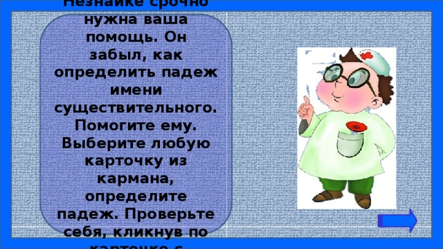 Ребята! Незнайке срочно нужна ваша помощь. Он забыл, как определить падеж имени существительного. Помогите ему. Выберите любую карточку из кармана, определите падеж. Проверьте себя, кликнув по карточке с заданием. 