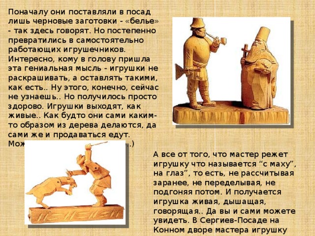Поначалу они поставляли в посад лишь черновые заготовки - «белье» - так здесь говорят. Но постепенно превратились в самостоятельно работающих игрушечников. Интересно, кому в голову пришла эта гениальная мысль - игрушки не раскрашивать, а оставлять такими, как есть.. Ну этого, конечно, сейчас не узнаешь.. Но получилось просто здорово. Игрушки выходят, как живые.. Как будто они сами каким-то образом из дерева делаются, да сами же и продаваться едут. Может по-шучьему веленью..)   А все от того, что мастер режет игрушку что называется “с маху”, на глаз”, то есть, не рассчитывая заранее, не переделывая, не подгоняя потом. И получается игрушка живая, дышащая, говорящая.. Да вы и сами можете увидеть. В Сергиев-Посаде на Конном дворе мастера игрушку при вас сделают, да еще такую, какую вы захотите.. 