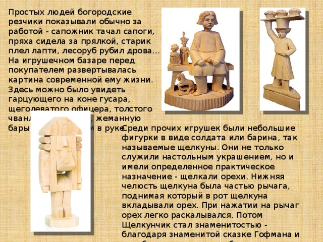 Простых людей богородские резчики показывали обычно за работой - сапожник тачал сапоги, пряха сидела за прялкой, старик плел лапти, лесоруб рубил дрова... На игрушечном базаре перед покупателем развертывалась картина современной ему жизни. Здесь можно было увидеть гарцующего на коне гусара, щеголеватого офицера, толстого чванливого барина, жеманную барышню с цветком в руке. Среди прочих игрушек были небольшие фигурки в виде солдата или барина, так называемые щелкуны. Они не только служили настольным украшением, но и имели определенное практическое назначение - щелкали орехи. Нижняя челюсть щелкуна была частью рычага, поднимая который в рот щелкуна вкладывали орех. При нажатии на рычаг орех легко раскалывался. Потом Щелкунчик стал знаменитостью - благодаря знаменитой сказке Гофмана и еще более знаменитому балету Чайковского. 