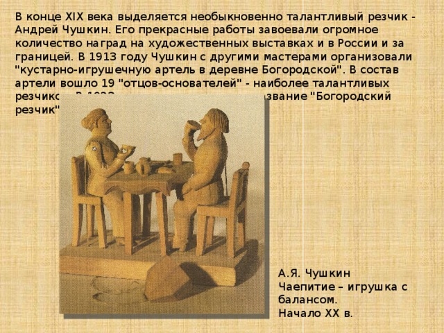 В конце XIX века выделяется необыкновенно талантливый резчик - Андрей Чушкин. Его прекрасные работы завоевали огромное количество наград на художественных выставках и в России и за границей. В 1913 году Чушкин с другими мастерами организовали 