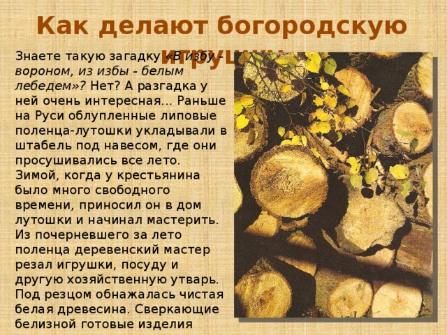 Как делают богородскую игрушку Знаете такую загадку «В избу - вороном, из избы - белым лебедем»? Нет? А разгадка у ней очень интересная... Раньше на Руси облупленные липовые поленца-лутошки укладывали в штабель под навесом, где они просушивались все лето. Зимой, когда у крестьянина было много свободного времени, приносил он в дом лутошки и начинал мастерить. Из почерневшего за лето поленца деревенский мастер резал игрушки, посуду и другую хозяйственную утварь. Под резцом обнажалась чистая белая древесина. Сверкающие белизной готовые изделия некоторые крестьяне отправляли на базар. Тогда то и появилась эта загадка «В избу - вороном, из избы - белым лебедем..» 