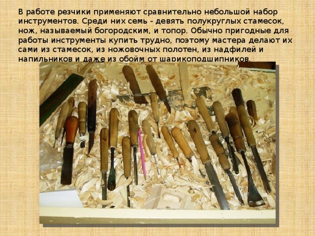 В работе резчики применяют сравнительно небольшой набор инструментов. Среди них семь - девять полукруглых стамесок, нож, называемый богородским, и топор. Обычно пригодные для работы инструменты купить трудно, поэтому мастера делают их сами из стамесок, из ножовочных полотен, из надфилей и напильников и даже из обойм от шарикоподшипников.   