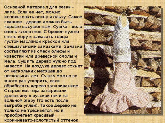 Основной материал для резки - липа. Если ее нет, можно использовать осину и ольху. Самое главное - дерево должно быть хорошо высушенным. Сушка - дело очень хлопотное. С бревен нужно снять кору и замазать торцы густой масляной краской или специальными замазками. Замазки составляют из смеси олифы и известки или древесной смолы и мела. Сушить дерево нужно под навесом. На воздухе дерево сохнет от нескольких месяцев до нескольких лет. Сушку можно во много раз ускорить, если обработать дерево запариванием. Старые мастера запаривали древесину в русской печи на вольном жару (то есть после выгреба углей). Такое дерево не только не трескается, но и приобретает красивый коричневато-золотистый оттенок. Липа, конечно, самый лучший материал. Да и инструмент об него тупится меньше. Мастера даже топорища и рукоятки для ножей и стамесок из липы делают - рука меньше устает.. 