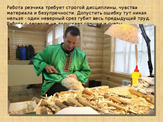 Работа резчика требует строгой дисциплины, чувства материала и безупречности. Допустить ошибку тут никак нельзя - один неверный срез губит весь предыдущий труд. Работа с деревом не допускает спешки и суеты.. 