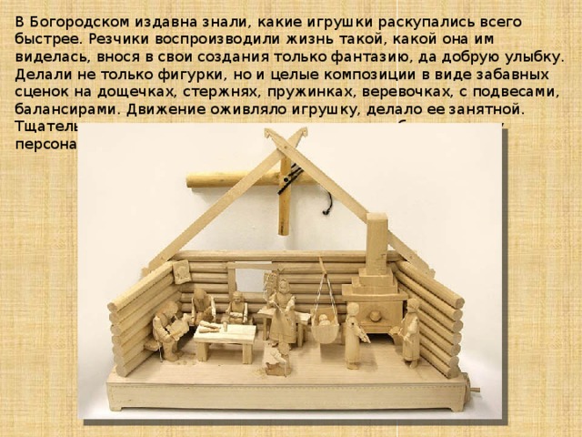 В Богородском издавна знали, какие игрушки раскупались всего быстрее. Резчики воспроизводили жизнь такой, какой она им виделась, внося в свои создания только фантазию, да добрую улыбку. Делали не только фигурки, но и целые композиции в виде забавных сценок на дощечках, стержнях, пружинках, веревочках, с подвесами, балансирами. Движение оживляло игрушку, делало ее занятной. Тщательно, со знанием дела мастер передавал облик, одежду персонажей, обстановку действия.   