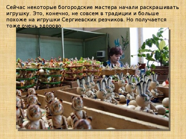 Сейчас некоторые богородские мастера начали раскрашивать игрушку. Это, конечно, не совсем в традиции и больше похоже на игрушки Сергиевских резчиков. Но получается тоже очень здорово. 