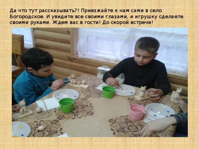 Да что тут рассказывать?! Приезжайте к нам сами в село Богородское. И увидите все своими глазами, и игрушку сделаете своими руками. Ждем вас в гости! До скорой встречи! 