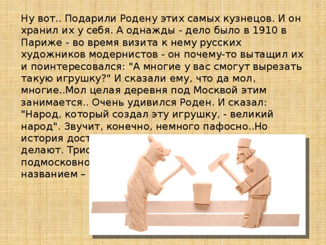 Ну вот.. Подарили Родену этих самых кузнецов. И он хранил их у себя. А однажды - дело было в 1910 в Париже - во время визита к нему русских художников модернистов - он почему-то вытащил их и поинтересовался: 