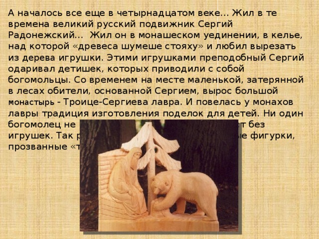 А началось все еще в четырнадцатом веке... Жил в те времена великий русский подвижник Сергий Радонежский… Жил он в монашеском уединении, в келье, над которой «древеса шумеше стояху» и любил вырезать из дерева игрушки. Этими игрушками преподобный Сергий одаривал детишек, которых приводили с собой богомольцы. Со временем на месте маленькой, затерянной в лесах обители, основанной Сергием, вырос большой монастырь - Троице-Сергиева лавра. И повелась у монахов лавры традиция изготовления поделок для детей. Ни один богомолец не возвращался из этих святых мест без игрушек. Так расходились по свету деревянные фигурки, прозванные «троицкими».   