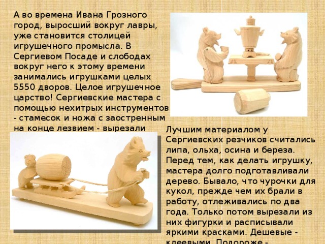 А во времена Ивана Грозного город, выросший вокруг лавры, уже становится столицей игрушечного промысла. В Сергиевом Посаде и слободах вокруг него к этому времени занимались игрушками целых 5550 дворов. Целое игрушечное царство! Сергиевские мастера с помощью нехитрых инструментов - стамесок и ножа с заостренным на конце лезвием - вырезали фигурки людей и животных, раскрашивали их и продавали.   Лучшим материалом у Сергиевских резчиков считались липа, ольха, осина и береза. Перед тем, как делать игрушку, мастера долго подготавливали дерево. Бывало, что чурочки для кукол, прежде чем их брали в работу, отлеживались по два года. Только потом вырезали из них фигурки и расписывали яркими красками. Дешевые - клеевыми. Подороже - акварельными, масляными и эмалевыми.   