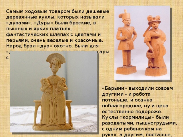 Самым ходовым товаром были дешевые деревянные куклы, которых называли «дурами». «Дуры» были броские, в пышных и ярких платьях, фантастических шляпах с цветами и перьями, очень веселые и красочные. Народ брал «дур» охотно. Были для «дур» и кавалеры им под стать - гусары с рукой «крендельком».   «Барыни» выходили совсем другими - и работа потоньше, и осанка поблагороднее, ну и цена естественно подороже. Куклы «кормилицы» были разодетыми, пышногрудыми, с одним ребеночком на руках, а другим, постарше, - у юбки. 