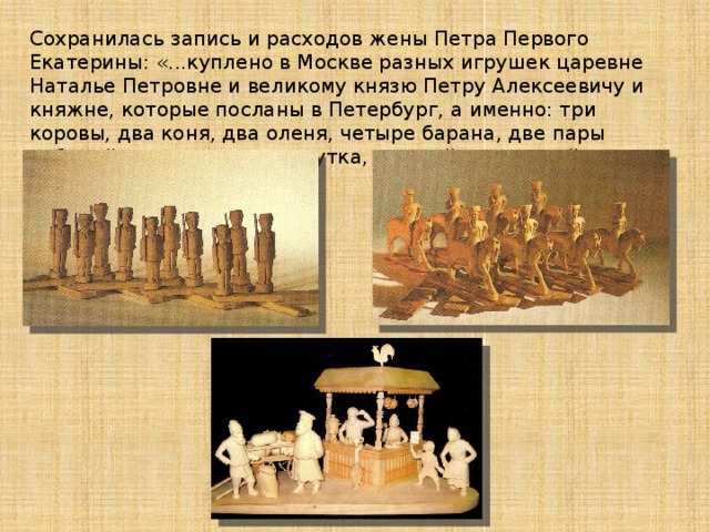 Сохранилась запись и расходов жены Петра Первого Екатерины: «...куплено в Москве разных игрушек царевне Наталье Петровне и великому князю Петру Алексеевичу и княжне, которые посланы в Петербург, а именно: три коровы, два коня, два оленя, четыре барана, две пары лебедей, два петуха, одна утка, при ней трое детей, город с солдатами, три баула...» 