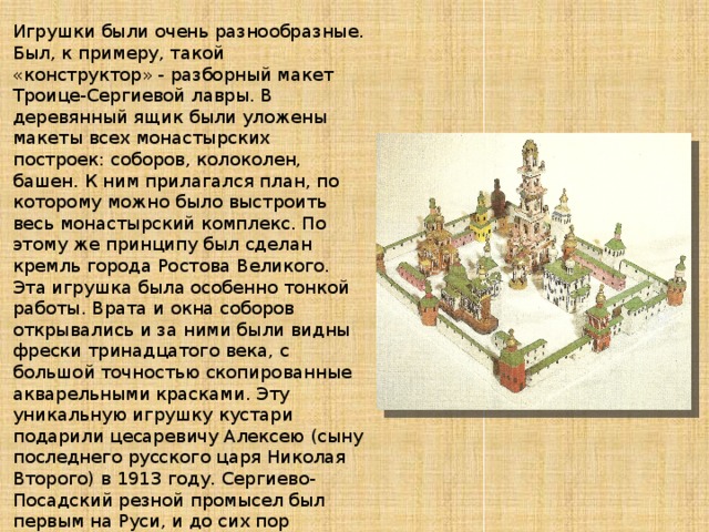 Игрушки были очень разнообразные. Был, к примеру, такой «конструктор» - разборный макет Троице-Сергиевой лавры. В деревянный ящик были уложены макеты всех монастырских построек: соборов, колоколен, башен. К ним прилагался план, по которому можно было выстроить весь монастырский комплекс. По этому же принципу был сделан кремль города Ростова Великого. Эта игрушка была особенно тонкой работы. Врата и окна соборов открывались и за ними были видны фрески тринадцатого века, с большой точностью скопированные акварельными красками. Эту уникальную игрушку кустари подарили цесаревичу Алексею (сыну последнего русского царя Николая Второго) в 1913 году. Сергиево-Посадский резной промысел был первым на Руси, и до сих пор славится своими игрушками-сувенирами. Позже стали резать игрушки из дерева и во многих других слободах и деревнях в окрестностях лавры. Ну и особенно выделялось, конечно, село Богородское.   