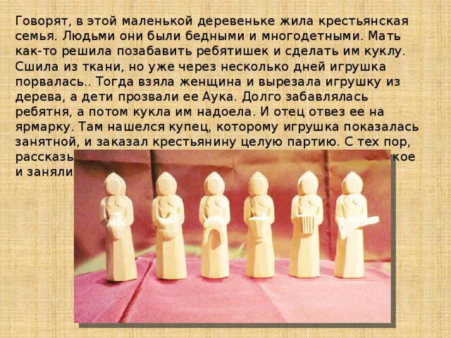 Говорят, в этой маленькой деревеньке жила крестьянская семья. Людьми они были бедными и многодетными. Мать как-то решила позабавить ребятишек и сделать им куклу. Сшила из ткани, но уже через несколько дней игрушка порвалась.. Тогда взяла женщина и вырезала игрушку из дерева, а дети прозвали ее Аука. Долго забавлялась ребятня, а потом кукла им надоела. И отец отвез ее на ярмарку. Там нашелся купец, которому игрушка показалась занятной, и заказал крестьянину целую партию. С тех пор, рассказывают, большинство жителей деревни Богородское и занялись “игрушечным” ремеслом.   