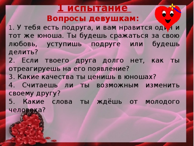 1 испытание Вопросы девушкам: 1 . У тебя есть подруга, и вам нравится один и тот же юноша. Ты будешь сражаться за свою любовь, уступишь подруге или будешь делить? 2. Если твоего друга долго нет, как ты отреагируешь на его появление? 3. Какие качества ты ценишь в юношах? 4. Считаешь ли ты возможным изменить своему другу? 5. Какие слова ты ждёшь от молодого человека?