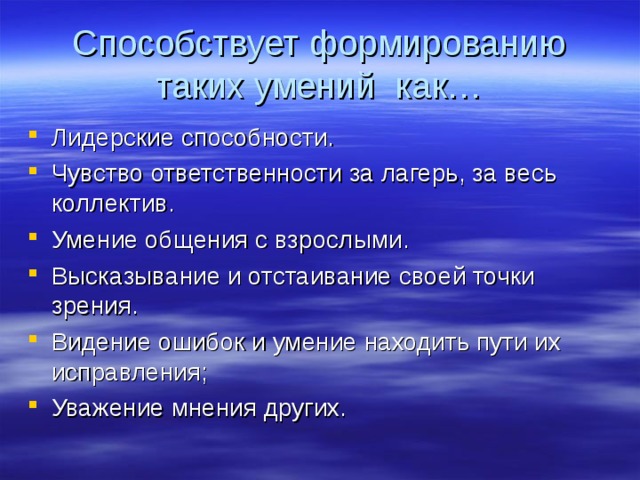 Способствует формированию таких умений как… Лидерские способности. Чувство ответственности за лагерь, за весь коллектив. Умение общения с взрослыми. Высказывание и отстаивание своей точки зрения. Видение ошибок и умение находить пути их исправления; Уважение мнения других. 