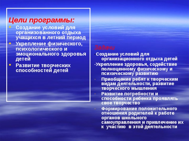 Цели программы: Создание условий для организованного отдыха учащихся в летний период Укрепление физического, психологического и эмоционального здоровья детей Развитие творческих способностей детей Задачи - Создание условий для организационного отдыха детей -Укрепление здоровья, содействие полноценному физическому и психическому развитию Приобщение ребят к творческим видам деятельности, развитие творческого мышления Развитие потребности и способности ребенка проявлять свое творчество Формирование положительного отношения родителей к работе органов школьного самоуправления и привлечение их к участию в этой деятельности 