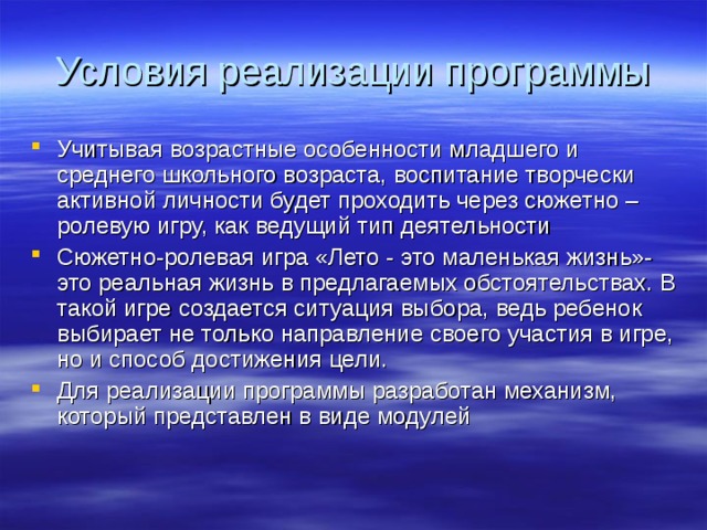 Условия реализации программы Учитывая возрастные особенности младшего и среднего школьного возраста, воспитание творчески активной личности будет проходить через сюжетно – ролевую игру, как ведущий тип деятельности Сюжетно-ролевая игра «Лето - это маленькая жизнь»- это реальная жизнь в предлагаемых обстоятельствах. В такой игре создается ситуация выбора, ведь ребенок выбирает не только направление своего участия в игре, но и способ достижения цели. Для реализации программы разработан механизм, который представлен в виде модулей 
