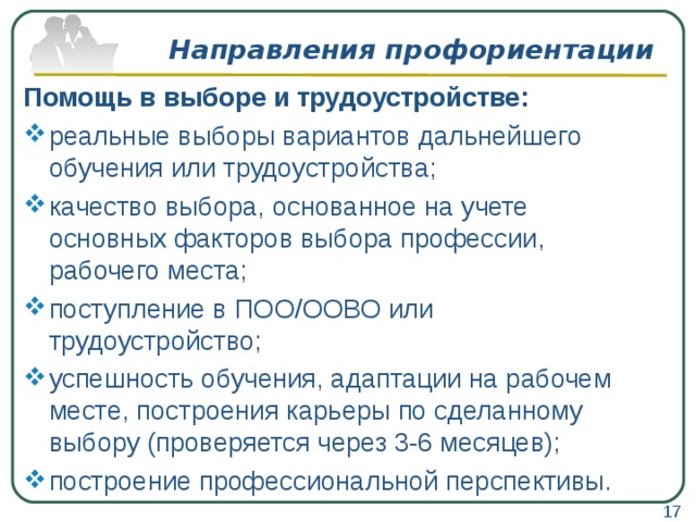 Направления профориентации Помощь в выборе и трудоустройстве: реальные выборы вариантов дальнейшего обучения или трудоустройства; качество выбора, основанное на учете основных факторов выбора профессии, рабочего места; поступление в ПОО/ООВО или трудоустройство; успешность обучения, адаптации на рабочем месте, построения карьеры по сделанному выбору (проверяется через 3-6 месяцев); построение профессиональной перспективы.  17 
