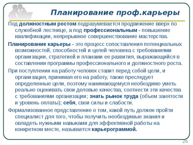 Планирование проф.карьеры Под должностным ростом подразумевается продвижение вверх по служебной лестнице, а под профессиональным - повышение квалификации, непрерывное совершенствование мастерства. Планирование карьеры - это процесс сопоставления потенциальных возможностей, способностей и целей человека с требованиями организации, стратегией и планами ее развития, выражающийся в составлении программы профессионального и должностного роста. При поступлении на работу человек ставит перед собой цели, и организация, принимая его на работу, также преследует определенные цели, поэтому нанимающемуся необходимо уметь реально оценивать свои деловые качества, соотнести эти качества с требованиями организации; знать рынок труда (объем занятости и уровень оплаты); себя , свои силы и слабости. Формализованное представление о том, какой путь должен пройти специалист для того, чтобы получить необходимые знания и овладеть нужными навыками для эффективной работы на конкретном месте, называется карьерограммой. 26 