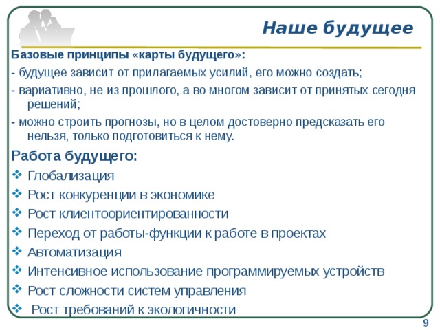 Наше будущее Базовые принципы «карты будущего»: - будущее зависит от прилагаемых усилий, его можно создать; - вариативно, не из прошлого, а во многом зависит от принятых сегодня решений; - можно строить прогнозы, но в целом достоверно предсказать его нельзя, только подготовиться к нему. Работа будущего: Глобализация Рост конкуренции в экономике Рост клиентоориентированности Переход от работы-функции к работе в проектах Автоматизация Интенсивное использование программируемых устройств Рост сложности систем управления   Рост требований к экологичности  9 