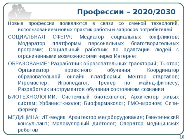 Профессии – 2020/2030 Новые профессии появляются в связи со сменой технологий, использованием новых практик работы и запросов потребителей СОЦИАЛЬНАЯ СФЕРА: Медиатор социальных конфликтов; Модератор платформы персональных благотворительных программ; Социальный работник по адаптации людей с ограниченными возможностями через Интернет ОБРАЗОВАНИЕ: Разработчик образовательных траекторий; Тьютор; Организатор проектного обучения; Координатор образовательной онлайн платформы; Ментор стартапов; Игромастер; Игропедагог; Тренер по майнд-фитнесу; Разработчик инструментов обучения состояниям сознания БИОТЕХНОЛОГИИ: Системный биотехнолог; Архитектор живых систем; Урбанист-эколог; Биофармаколог; ГМО-агроном; Сити-фермер МЕДИЦИНА: ИТ-медик; Архитектор медоборудования; Генетический консультант; Молекулярный диетолог; Оператор медицинских роботов 10 
