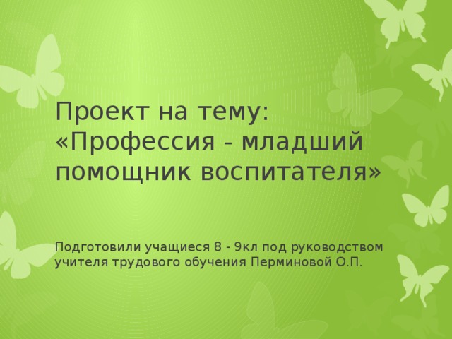 Проект на тему: «Профессия - младший помощник воспитателя» Подготовили учащиеся 8 - 9кл под руководством учителя трудового обучения Перминовой О.П. 