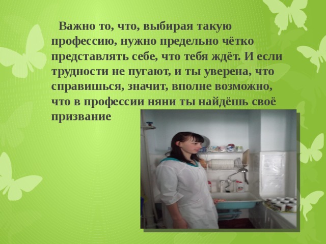  Важно то, что, выбирая такую профессию, нужно предельно чётко представлять себе, что тебя ждёт. И если трудности не пугают, и ты уверена, что справишься, значит, вполне возможно, что в профессии няни ты найдёшь своё призвание 