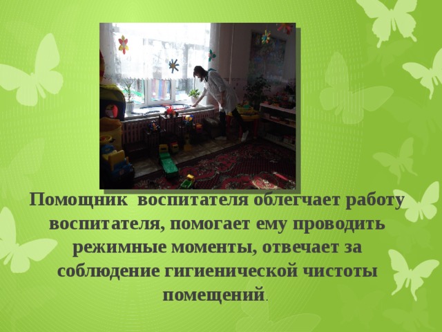 Помощник воспитателя облегчает работу воспитателя, помогает ему проводить режимные моменты, отвечает за соблюдение гигиенической чистоты помещений . 