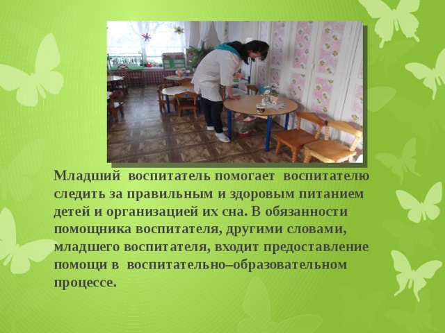 Младший воспитатель помогает воспитателю следить за правильным и здоровым питанием детей и организацией их сна. В обязанности помощника воспитателя, другими словами, младшего воспитателя, входит предоставление помощи в воспитательно–образовательном процессе. 