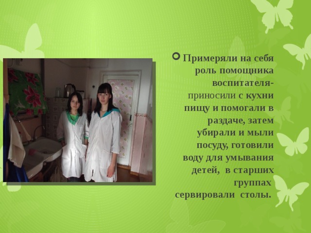 Примеряли на себя роль помощника воспитателя- приносили с кухни пищу и помогали в раздаче, затем убирали и мыли посуду, готовили воду для умывания детей, в старших группах сервировали столы. 