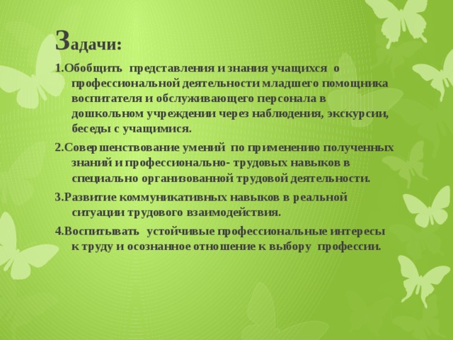 З адачи: 1.Обобщить представления и знания учащихся о профессиональной деятельности младшего помощника воспитателя и обслуживающего персонала в дошкольном учреждении через наблюдения, экскурсии, беседы с учащимися. 2.Совершенствование умений по применению полученных знаний и профессионально- трудовых навыков в специально организованной трудовой деятельности. 3.Развитие коммуникативных навыков в реальной ситуации трудового взаимодействия. 4.Воспитывать устойчивые профессиональные интересы к труду и осознанное отношение к выбору профессии.    