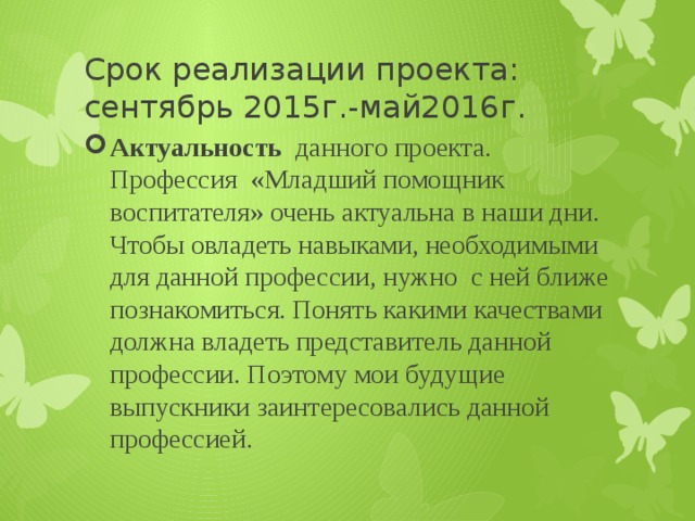 Срок реализации проекта: сентябрь 2015г.-май2016г. Актуальность данного проекта. Профессия «Младший помощник воспитателя» очень актуальна в наши дни. Чтобы овладеть навыками, необходимыми для данной профессии, нужно с ней ближе познакомиться. Понять какими качествами должна владеть представитель данной профессии. Поэтому мои будущие выпускники заинтересовались данной профессией. 