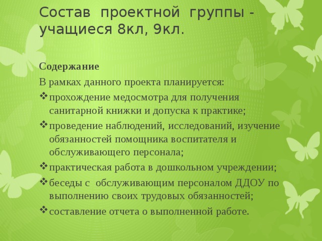 Состав проектной группы - учащиеся 8кл, 9кл. Содержание В рамках данного проекта планируется: прохождение медосмотра для получения санитарной книжки и допуска к практике; проведение наблюдений, исследований, изучение обязанностей помощника воспитателя и обслуживающего персонала; практическая работа в дошкольном учреждении; беседы с обслуживающим персоналом ДДОУ по выполнению своих трудовых обязанностей; составление отчета о выполненной работе. 