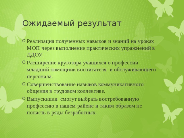 Ожидаемый результат Реализация полученных навыков и знаний на уроках МОП через выполнение практических упражнений в ДДОУ. Расширение кругозора учащихся о профессии младший помощник воспитателя и обслуживающего персонала. Совершенствование навыков коммуникативного общения в трудовом коллективе. Выпускники смогут выбрать востребованную профессию в нашем районе и таким образом не попасть в ряды безработных. 