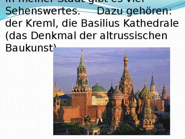 In meiner Stadt gibt es viel Sehenswertes. Dazu gehören: der Kreml, die Basilius Kathedrale (das Denkmal der altrussischen Baukunst), 