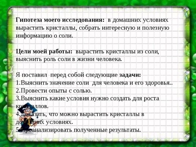 Гипотеза моего исследования:   в домашних условиях вырастить кристаллы, собрать интересную и полезную  информацию о соли. Цели моей работы:   вырастить кристаллы из соли, выяснить роль соли в жизни человека. Я поставил перед собой следующие задачи: 1.Выяснить значение соли  для человека и его здоровья.. 2.Провести опыты с солью. 3.Выяснить какие условия нужно создать для роста кристаллов. 4.Доказать, что можно вырастить кристаллы в домашних условиях. 5.Проанализировать полученные результаты. 