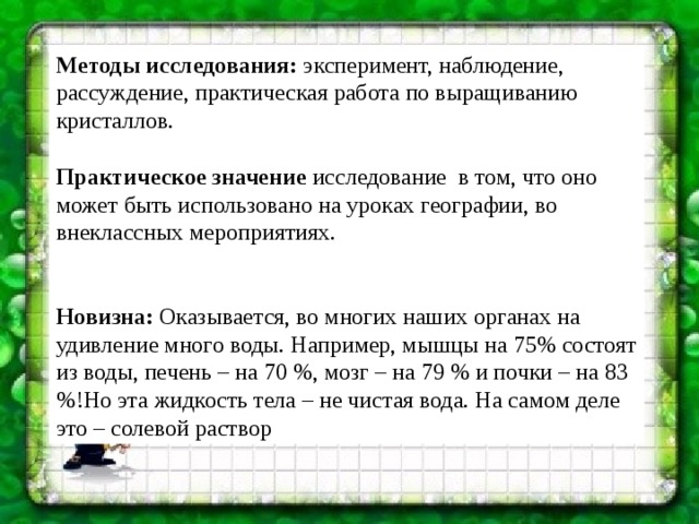 Методы исследования:  эксперимент, наблюдение, рассуждение, практическая работа по выращиванию кристаллов. Практическое значение  исследование  в том, что оно может быть использовано на уроках географии, во  внеклассных мероприятиях. Новизна: Оказывается, во многих наших органах на удивление много воды. Например, мышцы на 75% состоят из воды, печень – на 70 %, мозг – на 79 % и почки – на 83 %!Но эта жидкость тела – не чистая вода. На самом деле это – солевой раствор  