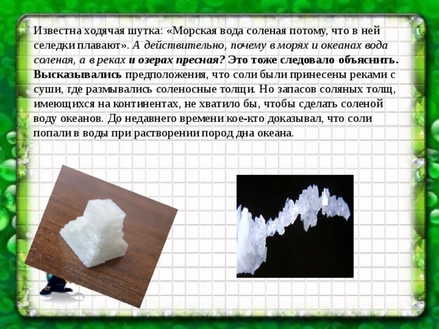 Известна ходячая шутка: «Морская вода соленая потому, что в ней селедки плавают».  А действительно, почему в морях и океанах вода соленая, а в реках и озерах пресная?  Это тоже следовало объяснить. Высказывались предположения, что соли были принесены реками с суши, где размывались соленосные толщи. Но запасов соляных толщ, имеющихся на континентах, не хватило бы, чтобы сделать соленой воду океанов. До недавнего времени кое-кто доказывал, что соли попали в воды при растворении пород дна океана.   