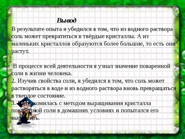 Вывод В результате опыта я убедился в том, что из водного раствора соль может превратиться в твёрдые кристаллы. А из маленьких кристаллов образуются более большие, то есть они растут.     В процессе всей деятельности я узнал значение поваренной соли в жизни человека. 2. Изучив свойства соли, я убедился в том, что соль может растворяться в воде и из водного раствора вновь превращаться в твердое состояние. 3. Познакомилась с методом выращивания кристалла поваренной соли в домашних условиях и попытался его вырастить. 
