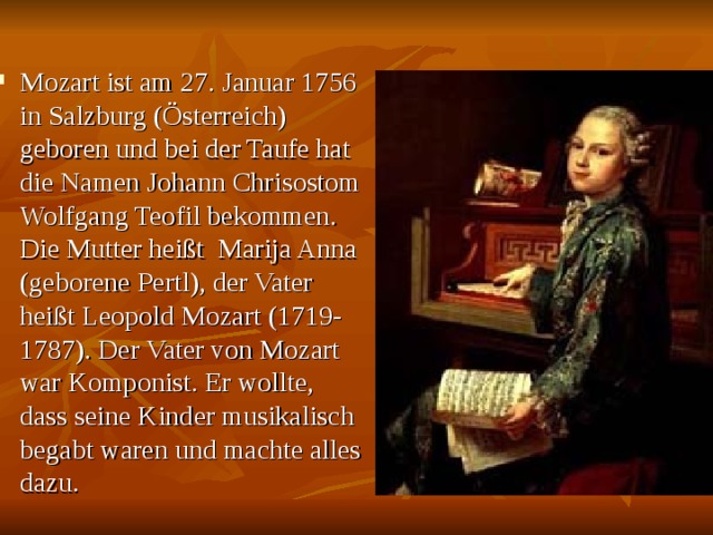 Mozart ist am 27. Januar 1756 in Salzburg (Österreich) geboren und bei der Taufe hat die Namen Johann Chrisostom Wolfgang Teofil bekommen. Die Mutter heißt Marija Anna (geborene Pertl), der Vater heißt Leopold Mozart (1719- 1787). Der Vater von Mozart war Komponist. Er wollte, dass seine Kinder musikalisch begabt waren und machte alles dazu. 