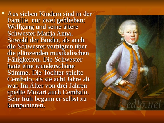Aus sieben Kindern sind in der Familie nur zwei geblieben: Wolfgang und seine ältere Schwester Marija Anna. Sowohl der Bruder, als auch die Schwester verfügten über die glänzenden musikalischen Fähigkeiten. Die Schwester hatte eine wunderschöne Stimme. Die Tochter spielte Cembalo, als sie acht Jahre alt war. Im Alter von drei Jahren spielte Mozart auch Cembalo. Sehr früh begann er selbst zu komponieren.  