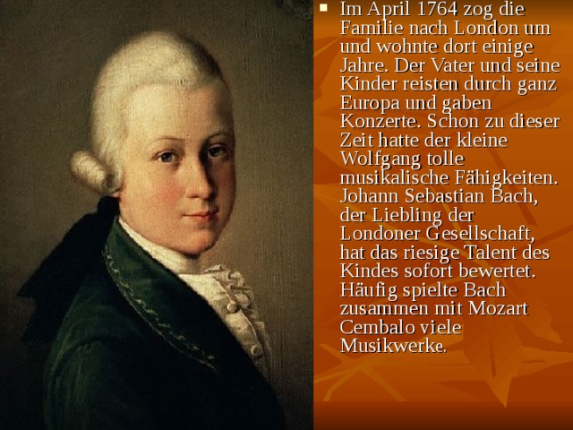 Im April 1764 zog die Familie nach London um und wohnte dort einige Jahre. Der Vater und seine Kinder reisten durch ganz Europa und gaben Konzerte. Schon zu dieser Zeit hatte der kleine Wolfgang tolle musikalische Fähigkeiten. Johann Sebastian Bach, der Liebling der Londoner Gesellschaft, hat das riesige Talent des Kindes sofort bewertet. Häufig spielte Bach zusammen mit Mozart Cembalo viele Musikwerk e. 