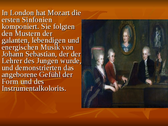 In London hat Mozart die ersten Sinfonien komponiert. Sie folgten den Mustern der galanten, lebendigen und energischen Musik von Johann Sebastian, der der Lehrer des Jungen wurde, und demonstrierten das angeborene Gefühl der Form und des Instrumentalkolorits.    